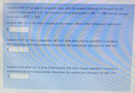 Suppose ANT LLP produces computer chips, with the market elasticity of demand for the
product being equal to 1.3. The marginal cost of production is MC 190 and the average
total cost is ATC= 215.
Assume ANT LLP is the only company in the market. What is the optimal per-unit price?
$
Suppose ANT LLP has a competitor, KKT LLP. Both firms choose quantities to produce
simultaneously and independently. Determine the optimal per unit price for ANT LLP:
$
Suppose now there are 12 firms in the market. Still, firms choose quantities to produce
simultaneously and independently. Determine the optimal per unit price for ANT LLP:
$