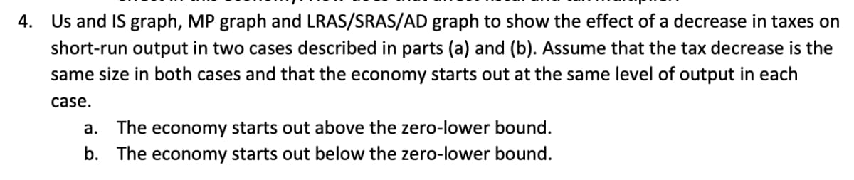 4. Us and IS graph, MP graph and LRAS/SRAS/AD graph to show the effect of a decrease in taxes on
short-run output in two cases described in parts (a) and (b). Assume that the tax decrease is the
same size in both cases and that the economy starts out at the same level of output in each
case.
a. The economy starts out above the zero-lower bound.
b. The economy starts out below the zero-lower bound.