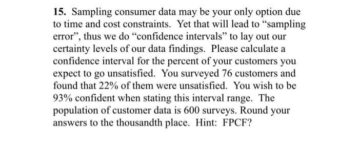 15. Sampling consumer data may be your only option due
to time and cost constraints. Yet that will lead to "sampling
error", thus we do "confidence intervals" to lay out our
certainty levels of our data findings. Please calculate a
confidence interval for the percent of your customers you
expect to go unsatisfied. You surveyed 76 customers and
found that 22% of them were unsatisfied. You wish to be
93% confident when stating this interval range. The
population of customer data is 600 surveys. Round your
answers to the thousandth place. Hint: FPCF?