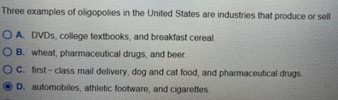 Three examples of oligopolies in the United States are industries that produce or sell
OA. DVDs, college textbooks, and breakfast cereal.
OB. wheat, pharmaceutical drugs, and beer.
C. first-class mail delivery, dog and cat food, and pharmaceutical drugs.
D. automobiles, athletic footware, and cigarettes.