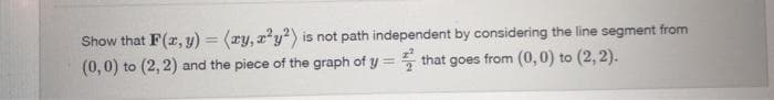 Show that F(r, y) = (ry, x²y?) is not path independent by considering the line segment from
(0,0) to (2, 2) and the piece of the graph of y = 5 that goes from (0, 0) to (2, 2).
