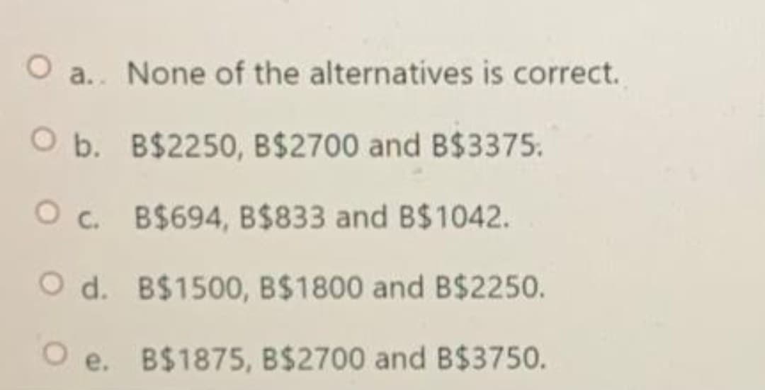 O a.. None of the alternatives is correct.
O b. B$2250, B$2700 and B$3375.
O c.
B$694, B$833 and B$1042.
O d. B$1500, B$1800 and B$2250.
Oe. B$1875, B$2700 and B$3750.