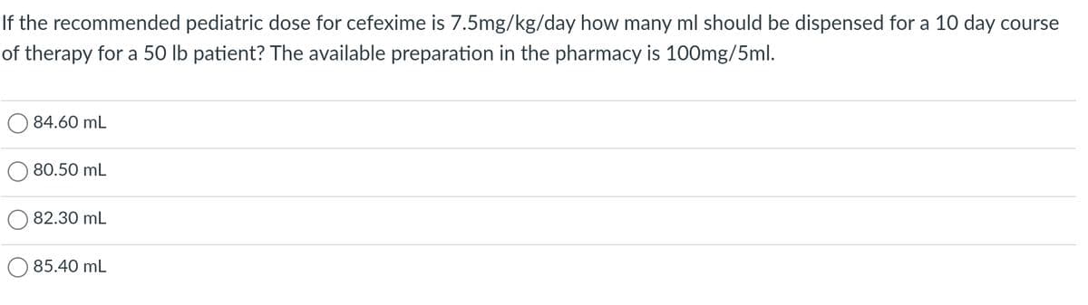 If the recommended pediatric dose for cefexime is 7.5mg/kg/day how many ml should be dispensed for a 10 day course
of therapy for a 50 lb patient? The available preparation in the pharmacy is 100mg/5ml.
84.60 mL
80.50 mL
82.30 mL
85.40 mL