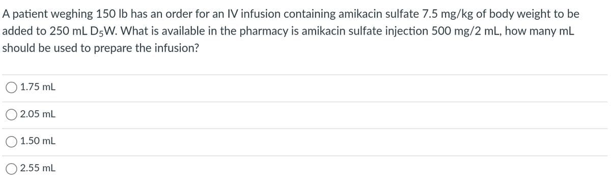A patient weghing 150 lb has an order for an IV infusion containing amikacin sulfate 7.5 mg/kg of body weight to be
added to 250 mL D5W. What is available in the pharmacy is amikacin sulfate injection 500 mg/2 mL, how many mL
should be used to prepare the infusion?
1.75 mL
2.05 mL
1.50 mL
2.55 mL