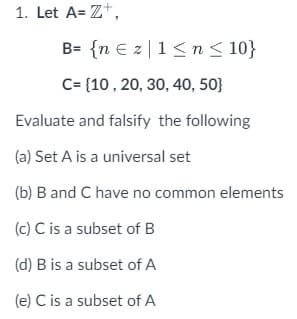 1. Let A=Z+,
B= {n Ez|1 ≤ n ≤ 10}
C= {10, 20, 30, 40, 50}
Evaluate and falsify the following
(a) Set A is a universal set
(b) B and C have no common elements
(c) C is a subset of B
(d) B is a subset of A
(e) C is a subset of A