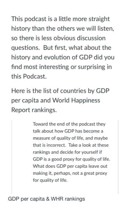 This podcast is a little more straight
history than the others we will listen,
so there is less obvious discussion
questions. But first, what about the
history and evolution of GDP did you
find most interesting or surprising in
this Podcast.
Here is the list of countries by GDP
per capita and World Happiness
Report rankings.
Toward the end of the podcast they
talk about how GDP has become a
measure of quality of life, and maybe
that is incorrect. Take a look at these
rankings and decide for yourself if
GDP is a good proxy for quality of life.
What does GDP per capita leave out
making it, perhaps, not a great proxy
for quality of life.
GDP per capita & WHR rankings
