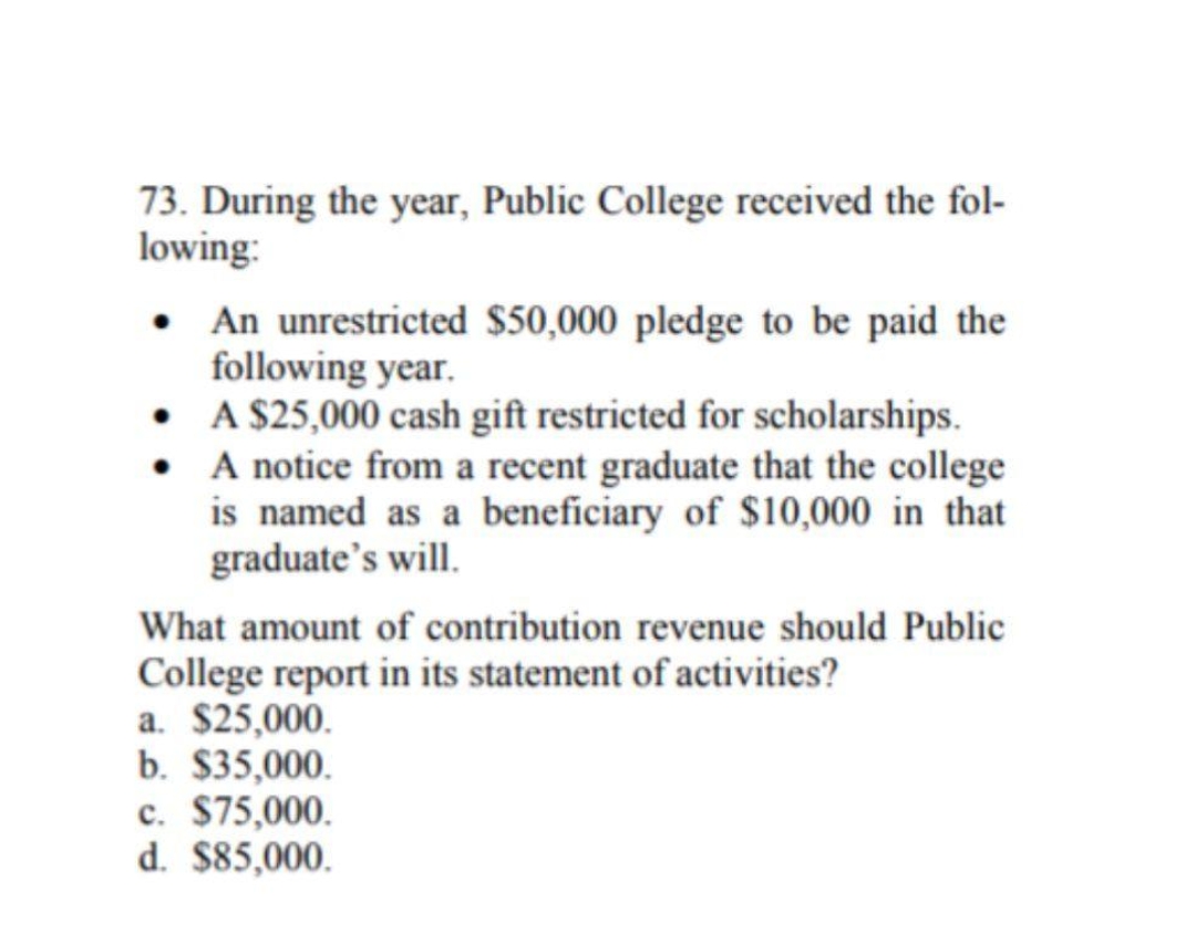 73. During the year, Public College received the fol-
lowing:
• An unrestricted $50,000 pledge to be paid the
following year.
• A $25,000 cash gift restricted for scholarships.
• A notice from a recent graduate that the college
is named as a beneficiary of $10,000 in that
graduate's will.
What amount of contribution revenue should Public
College report in its statement of activities?
a. $25,000.
b. $35,000.
c. $75,000.
d. $85,000.
