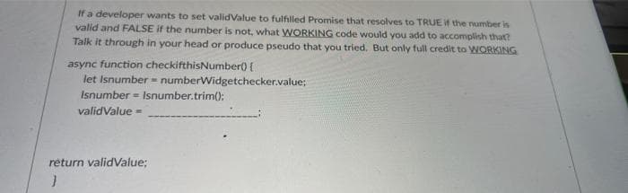 If a developer wants to set validValue to fulfilled Promise that resolves to TRUE if the number is
valid and FALSE if the number is not, what WORKING code would you add to accomplish that?
Talk it through in your head or produce pseudo that you tried. But only full credit to WORKING
async function checkifthisNumber) {
let Isnumber = numberWidgetchecker.value;
Isnumber = Isnumber.trim():
validValue =
return validValue;
