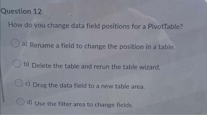 Question 12
How do you change data field positions for a PivotTable?
a) Rename a field to change the position in a table.
b) Delete the table and rerun the table wizard.
c) Drag the data field to a new table area.
d) Use the filter area to change fields.
