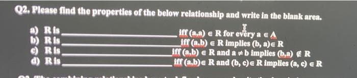 Q2. Please find the properties of the below relationship and write in the blank area.
a) Ris
b) Ris
e) Ris
d) Ris
iff (a,a) e R for every a e A
iff (a.b) e R implies (b, a)e R
iff (a.b) e R and a +b implies (b.a) ER
iff (a.b)e R and (b, c)e R implies (a, c) eR
