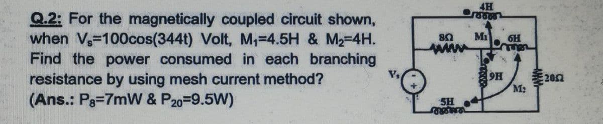 4H
Q.2: For the magnetically coupled circuit shown,
when V-100cos(344t) Volt, M,=4.5H & M2-4H.
Find the power consumed in each branching
resistance by using mesh current method?
(Ans.: P3=7mW & P20=9.5W)
Mi
ww
6H
9H
差200
SH

