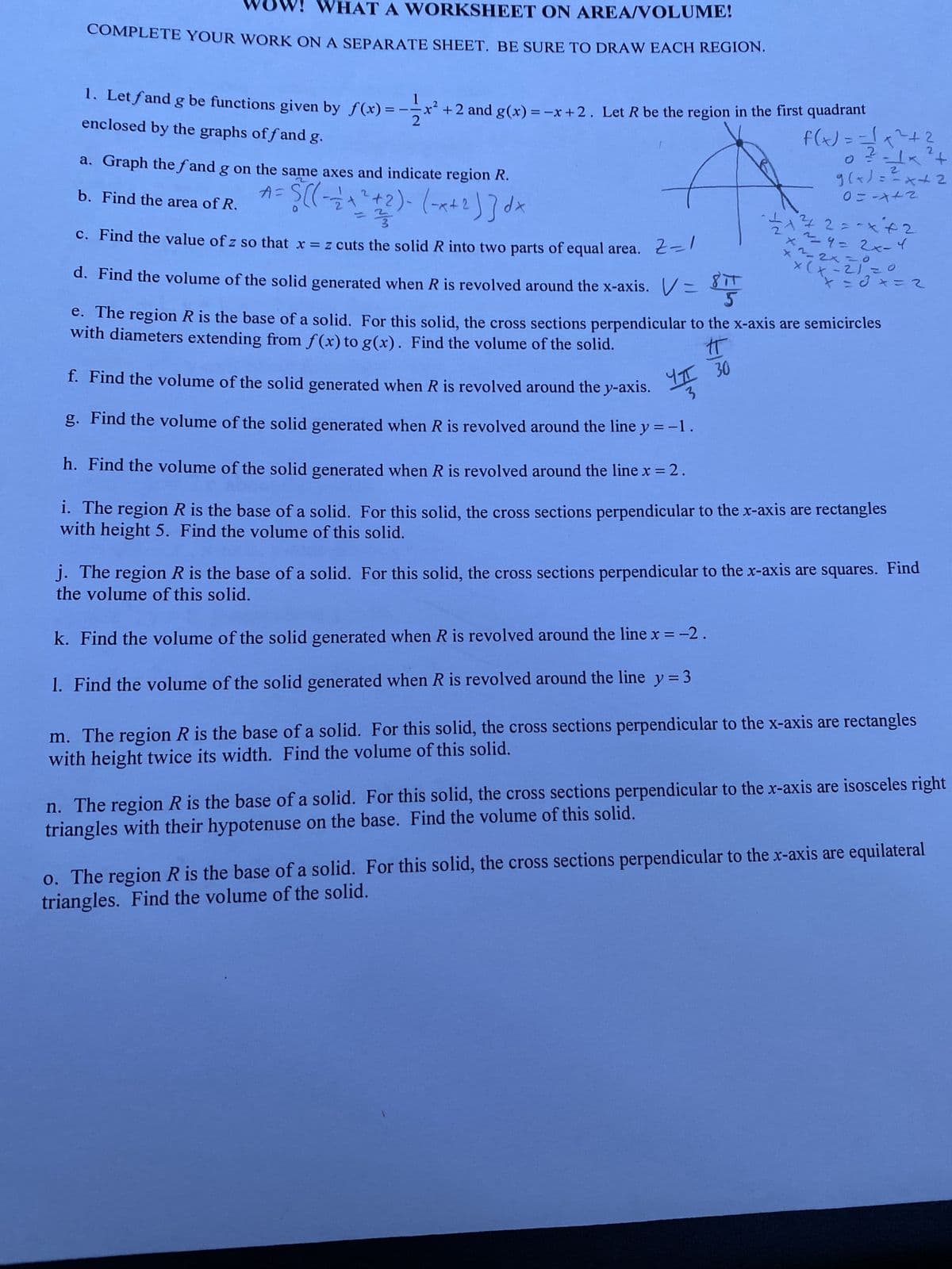 W! WHAT A WORKSHEET ON AREA/VOLUME!
COMPLETE YOUR WORK ON A SEPARATE SHEET. BE SURE TO DRAW EACH REGION.
1
1. Let fand g be functions given by f(x)=-=-x² +2 and g(x) = -x + 2. Let R be the region in the first quadrant
2
enclosed by the graphs off and g.
a. Graph the fand g on the same axes and indicate region R.
A =
S((--/+ ²+2)-(-x+2) ]dx
b. Find the area of R.
- ²/3
Z=1
c. Find the value of z so that x = z cuts the solid R into two parts of equal area.
d. Find the volume of the solid generated when R is revolved around the x-axis. V=
f. Find the volume of the solid generated when R is revolved around the y-axis. I 30
3
g. Find the volume of the solid generated when R is revolved around the line y = -1.
-2
f(x) = =√x ² + ²
2-1×²+
24
g(x)==x+2
0=-x+2
42
- 1/21/²²/2 = -x ² + 2
x²=9=2x-4
k. Find the volume of the solid generated when R is revolved around the line x = -2.
1. Find the volume of the solid generated when R is revolved around the line y = 3
x ²2 x 210
x (x
x=0x=2
5
IT
e. The region R is the base of a solid. For this solid, the cross sections perpendicular to the x-axis are semicircles
with diameters extending from f(x) to g(x). Find the volume of the solid.
h. Find the volume of the solid generated when R is revolved around the line x = 2.
i. The region R is the base of a solid. For this solid, the cross sections perpendicular to the x-axis are rectangles
with height 5. Find the volume of this solid.
j. The region R is the base of a solid. For this solid, the cross sections perpendicular to the x-axis are squares. Find
the volume of this solid.
m. The region R is the base of a solid. For this solid, the cross sections perpendicular to the x-axis are rectangles
with height twice its width. Find the volume of this solid.
n. The region R is the base of a solid. For this solid, the cross sections perpendicular to the x-axis are isosceles right
triangles with their hypotenuse on the base. Find the volume of this solid.
o. The region R is the base of a solid. For this solid, the cross sections perpendicular to the x-axis are equilateral
triangles. Find the volume of the solid.