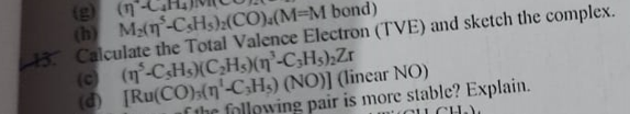 (g(n'
(h Ma(n-CsHs);(CO).(M=M bond)
3. Calculate the Total Valence Electron (TVE) and sketch the complex.
(c (n-CSHS)(C,H(n°-C3H5);Zr
(d) [Ru(CO);(n'-C;H3) (NO)] (linear NO)
f the following pair is more stable? Explain.
