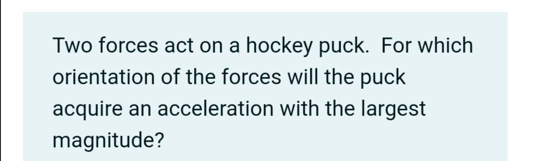 Two forces act on a hockey puck. For which
orientation of the forces will the puck
acquire an acceleration with the largest
magnitude?
