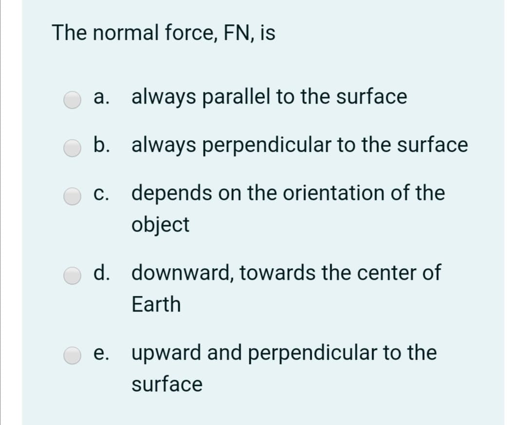 The normal force, FN, is
a. always parallel to the surface
b. always perpendicular to the surface
C. depends on the orientation of the
object
d. downward, towards the center of
Earth
e. upward and perpendicular to the
surface
