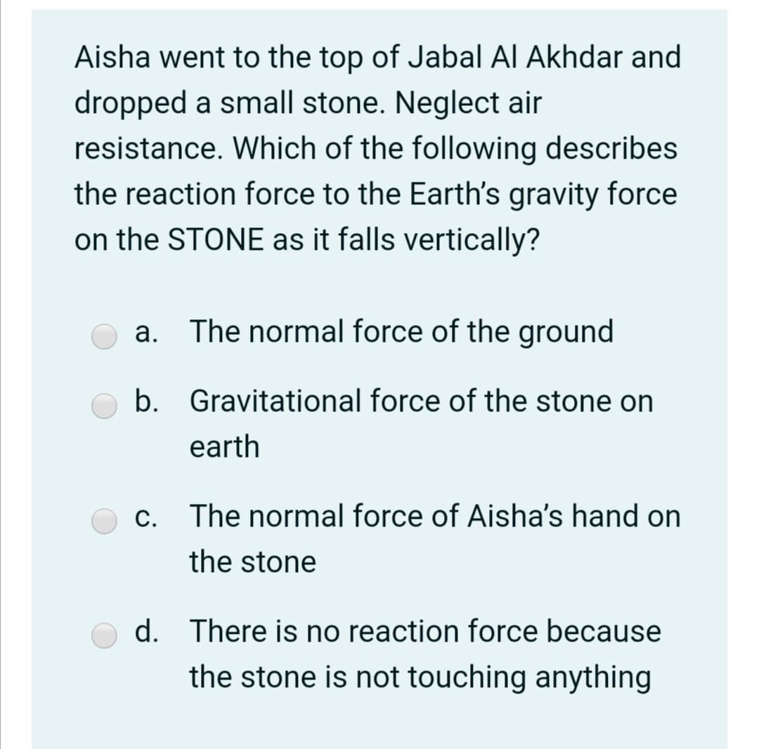 Aisha went to the top of Jabal Al Akhdar and
dropped a small stone. Neglect air
resistance. Which of the following describes
the reaction force to the Earth's gravity force
on the STONE as it falls vertically?
a. The normal force of the ground
b.
Gravitational force of the stone on
earth
The normal force of Aisha's hand on
the stone
d. There is no reaction force because
the stone is not touching anything
