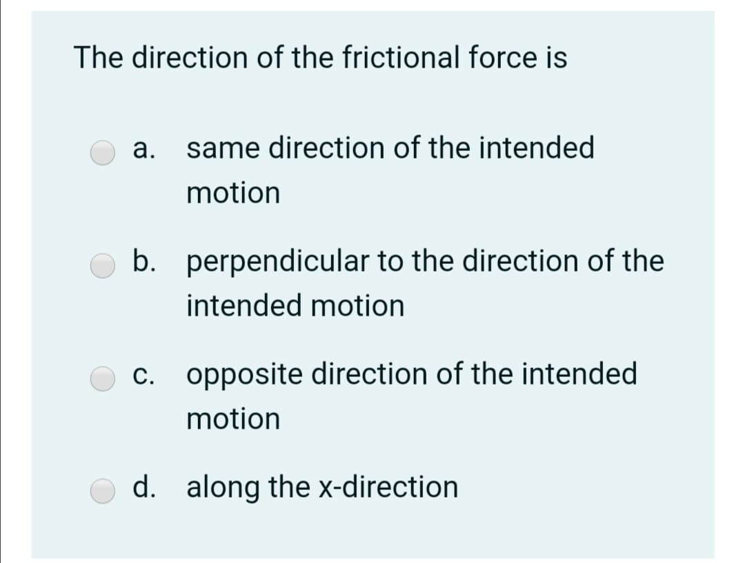The direction of the frictional force is
а.
same direction of the intended
motion
b. perpendicular to the direction of the
intended motion
c. opposite direction of the intended
motion
d. along the x-direction
