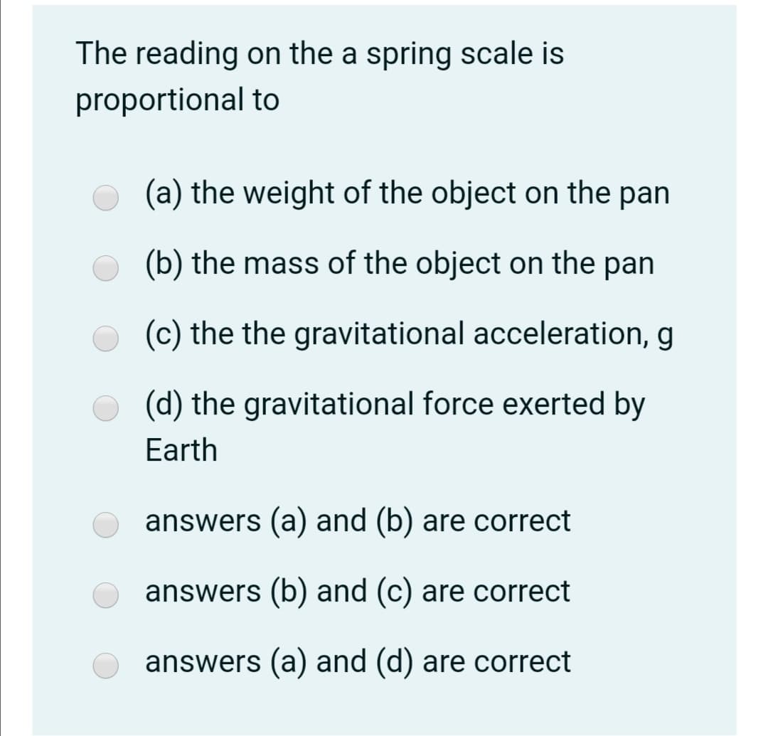 The reading on the a spring scale is
proportional to
(a) the weight of the object on the pan
(b) the mass of the object on the pan
(c) the the gravitational acceleration, g
(d) the gravitational force exerted by
Earth
answers (a) and (b) are correct
answers (b) and (c) are correct
answers (a) and (d) are correct
