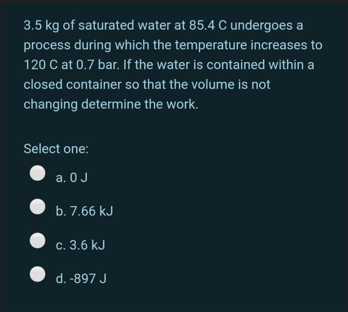 3.5 kg of saturated water at 85.4 C undergoes a
process during which the temperature increases to
120 C at 0.7 bar. If the water is contained within a
closed container so that the volume is not
changing determine the work.
Select one:
a. 0 J
b. 7.66 kJ
c. 3.6 kJ
d. -897 J
