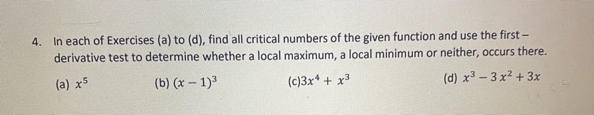 4. In each of Exercises (a) to (d), find all critical numbers of the given function and use the first -
derivative test to determine whether a local maximum, a local minimum or neither, occurs there.
(a) x5
(b) (x – 1)³
(c)3x* + x³
(d) x3 – 3 x2 + 3x
