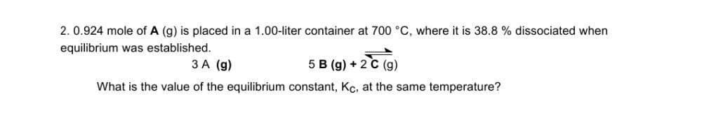 2.0.924 mole of A (g) is placed in a 1.00-liter container at 700 °C, where it is 38.8 % dissociated when
equilibrium was established.
3 A (g)
5 B (g) + 2 c (g)
What is the value of the equilibrium constant, Kc, at the same temperature?
