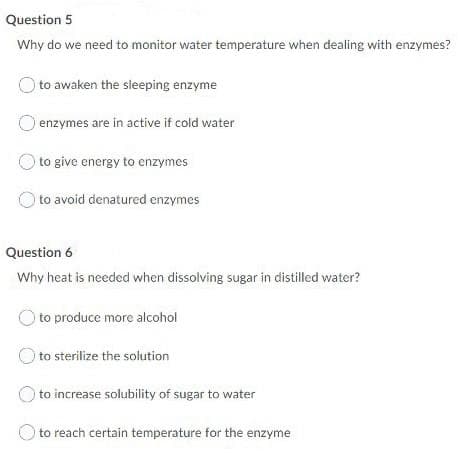 Question 5
Why do we need to monitor water temperature when dealing with enzymes?
)to awaken the sleeping enzyme
enzymes are in active if cold water
to give energy to enzymes
to avoid denatured enzymes
Question 6
Why heat is needed when dissolving sugar in distilled water?
O to produce more alcohol
to sterilize the solution
to increase solubility of sugar to water
O to reach certain temperature for the enzyme
