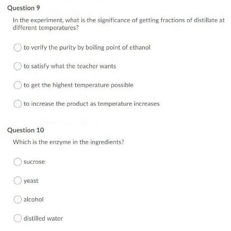 Question 9
In the experiment, what is the significance of getting fractions of distillate at
different temperatures?
) to verify the purity by boiling point of ethanol
to satisfy what the teacher wants
to get the highest temperature possible
to increase the product as temperature increases
Question 10
Which is the enzyme in the ingredients?
sucrose
O yeast
alcohol
O distilled water
