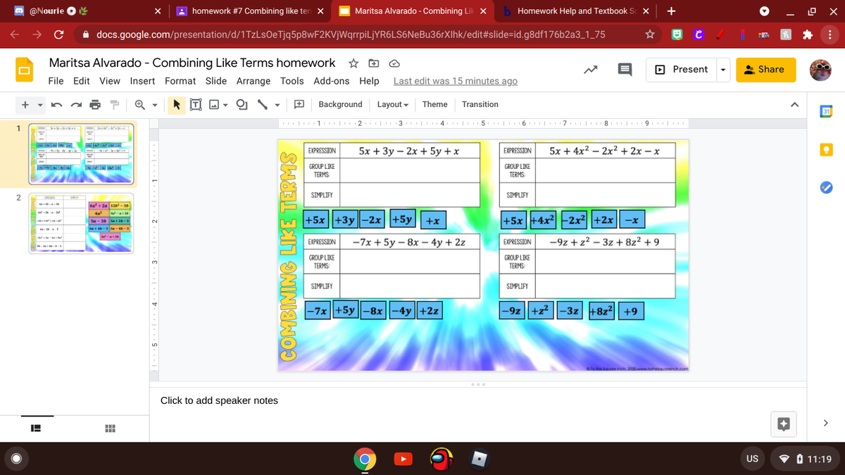 O @Nourie
O e
homework #7 Combining like ter X
Maritsa Alvarado - Combining Lik X
b Homework Help and Textbook Sc X
+
A docs.google.com/presentation/d/1TzLsOeTjq5p8wF2KVjWqrrpiLjYR6LS6NeBu36rXIhk/edit#slide=id.g8df176b2a3_1_75
Maritsa Alvarado - Combining Like Terms homework * D O
D Present
Share
File Edit View Insert Format Slide Arrange Tools Add-ons Help
Last edit was 15 minutes ago
의 \
Background
Layout -
Theme
Transition
31
| 1 | 2 | 3 | 4 | 5 | 6 | 7 | 8 | 9. |
1
-
EXPRESSION
5x + Зу — 2х + 5у +x
EXPRESSION
5x + 4x2 — 2x2+ 2х — х
GROUP LIKE
TERMS
GROUP LIKE
TERMS:
2
SIMPLIFY
SIMPLIFY
6a + 2a 12-
te
+5x||+3y||-2x||+5y|| +x
+5x +4x2 -2x²||+2x|| -x
Se-34 le+-
EXPRESSION
-7x + 5y – 8x – 4y + 2z
EXPRESSION
-9z + z2 – 3z + 8z² + 9
GROUP LIKE
TERMS:
GROUP LIKE
TERMS
SIMPLIFY
SIMPLIFY
|-7x||+5y ||-8x||-4y||+2z
|-9z ||+z2 ||
-3z +8z2|| +9
a to the Square inch 2000 www.tothesquoreinch.com
Click to add speaker notes
>
US
• 0 11:19
COMBINING LIKE TERMS
