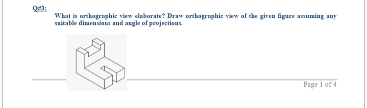 Q#3:
What is orthographic view elaborate? Draw orthographic view of the given figure assuming any
suitable dimensions and angle of projections.
Page 1 of 4
