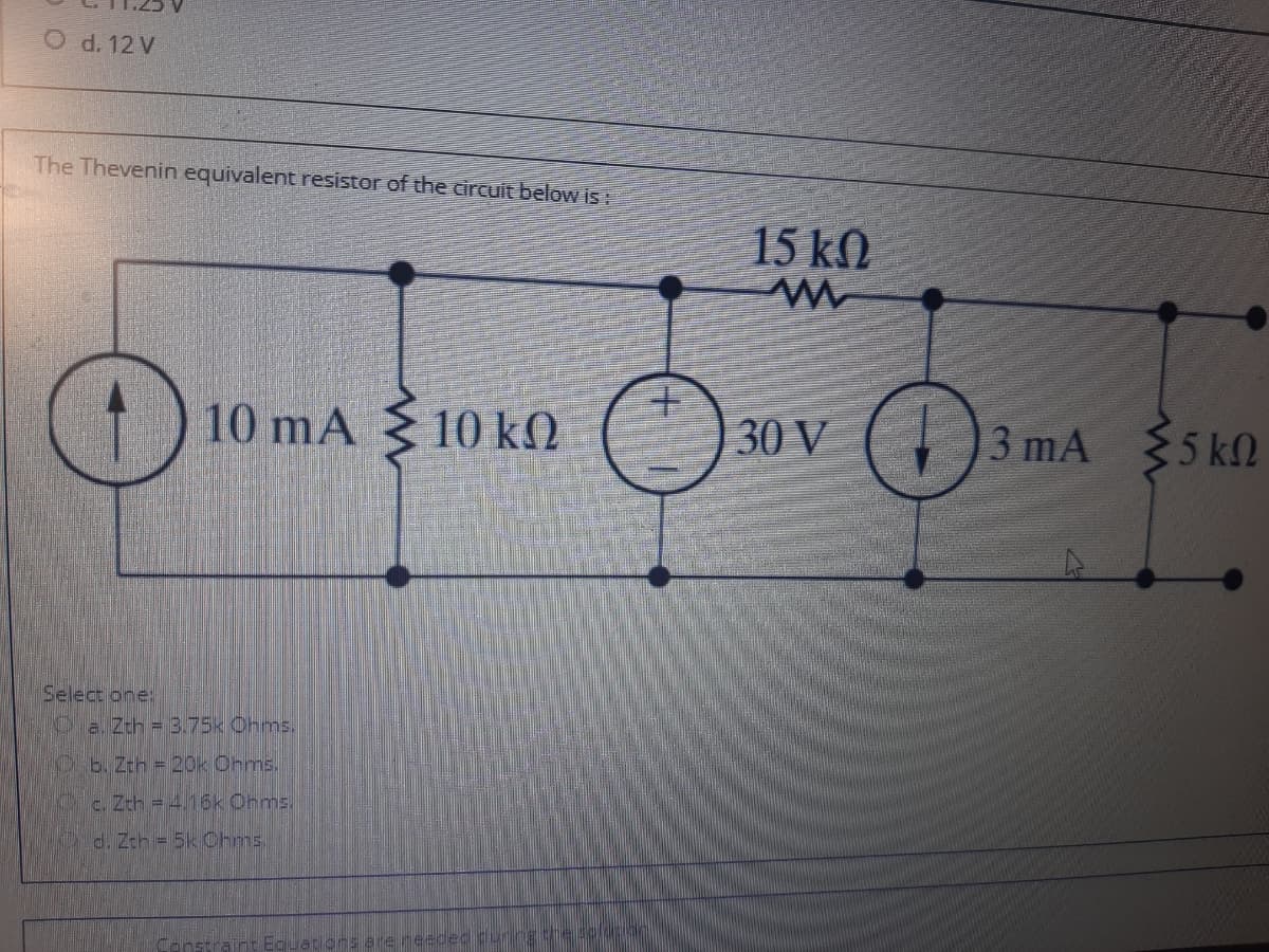 O d. 12 V
The Thevenin equivalent resistor of the circuit below is:
15 kN
10 mA { 10 kO
30 V ()3 mA
$5 kN
Select one:
Pa. Zth = 3.75k Ohms.
Ob. Zth = 20k Ohms.
c. Zth = 4.16k Onms.
d. Zth = 5k Ohms.
nstraint Eguations are reeded durngge0
