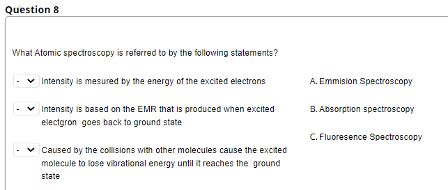 Question 8
What Atomic spectroscopy is referred to by the following statements?
Intensity is mesured by the energy of the excited electrons
A. Emmision Spectroscopy
Intensity is based on the EMR that is produced when excited
B. Absorption spectroscopy
electgron goes back to ground state
C. Fluoresence Spectroscopy
v Caused by the collisions with other molecules cause the excited
molecule to lose vibrational energy until it reaches the ground
state
