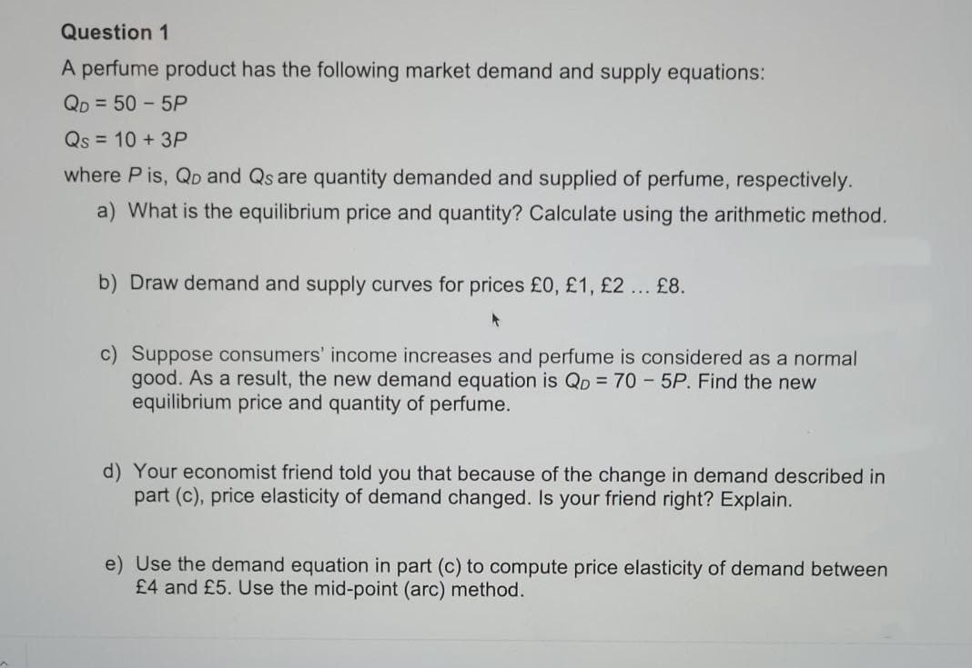 Question 1
A perfume product has the following market demand and supply equations:
Qp = 50 - 5P
Qs = 10 + 3P
where P is, QD and Qs are quantity demanded and supplied of perfume, respectively.
a) What is the equilibrium price and quantity? Calculate using the arithmetic method.
b) Draw demand and supply curves for prices £0, £1, £2... £8.
c) Suppose consumers' income increases and perfume is considered as a normal
good. As a result, the new demand equation is Qp = 70- 5P. Find the new
equilibrium price and quantity of perfume.
d) Your economist friend told you that because of the change in demand described in
part (c), price elasticity of demand changed. Is your friend right? Explain.
e) Use the demand equation in part (c) to compute price elasticity of demand between
£4 and £5. Use the mid-point (arc) method.
