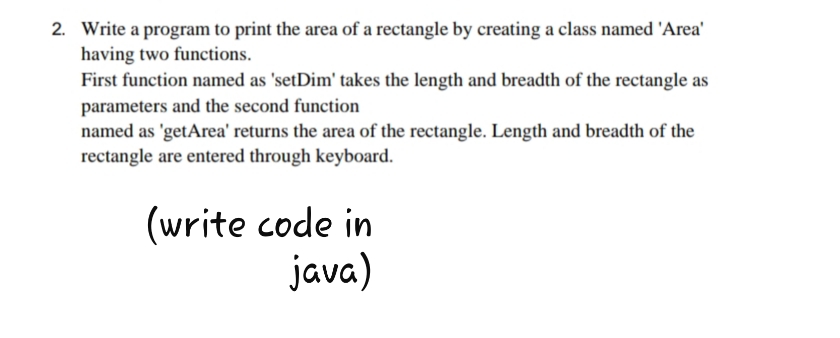 2. Write a program to print the area of a rectangle by creating a class named 'Area'
having two functions.
First function named as 'setDim' takes the length and breadth of the rectangle as
parameters and the second function
named as 'getArea' returns the area of the rectangle. Length and breadth of the
rectangle are entered through keyboard.
(write code in
java)
