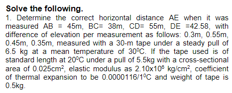 Solve the following.
1. Determine the correct horizontal distance AE when it was
measured AB = 45m, BC= 38m, CD= 55m, DE =42.58, with
difference of elevation per measurement as follows: 0.3m, 0.55m,
0.45m, 0.35m, measured with a 30-m tape under a steady pull of
6.5 kg at a mean temperature of 30°C. If the tape used is of
standard length at 20°C under a pull of 5.5kg with a cross-sectional
area of 0.025cm?, elastic modulus as 2.10x10° kg/cm?, coefficient
of thermal expansion to be 0.0000116/1°C and weight of tape is
0.5kg.
