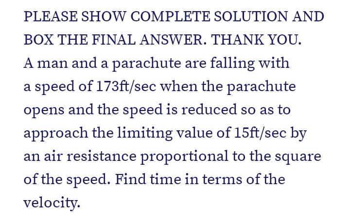 PLEASE SHOW COMPLETE SOLUTION AND
BOX THE FINAL ANSWER. THANK YOU.
A man and a parachute are falling with
a speed of 173ft/sec when the parachute
opens and the speed is reduced so as to
approach the limiting value of 15ft/sec by
an air resistance proportional to the square
of the speed. Find time in terms of the
velocity.
