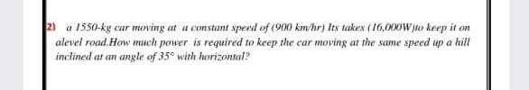 2) a 1550-kg car moving at a constant speed of (900 km/hr) Its takes (16,000W)to keep it on
alevel road. How much power is required to keep the car moving at the same speed up a hill
inclined at an angle of 35° with horizontal?
