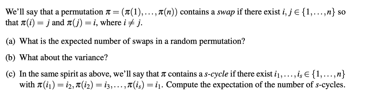 We'll say that a permutation T = (T(1),..., T(n)) contains a swap if there exist i, j E {1,.,n} so
that T(i) = j and A(j) =i, where i + j.
.. .
(a) What is the expected number of swaps in a random permutation?
(b) What about the variance?
(c) In the same spirit as above, we'll say that T contains a s-cycle if there exist i1,..., is E {1,...,n}
with T (i1) = i2, T (i2) = i3,..., T(i,) =i1. Compute the expectation of the number of s-cycles.
•...
