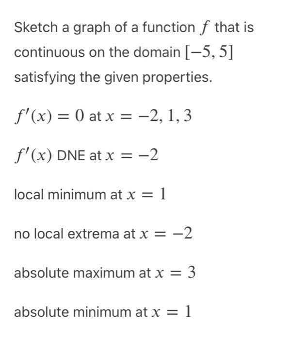 Sketch a graph of a function f that is
continuous on the domain [-5, 5]
satisfying the given properties.
f'(x) = 0 at x = -2, 1, 3
f'(x) DNE at x = -2
local minimum at x = 1
no local extrema at x = -2
absolute maximum at x =
: 3
absolute minimum at x = 1
