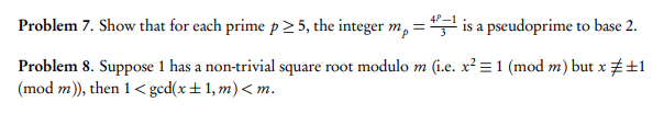4P-1
Problem 7. Show that for each prime p 2 5, the integer m, = is a pseudoprime to base 2.
Problem 8. Suppose 1 has a non-trivial square root modulo m (i.e. x² = 1 (mod m) but x +1
(mod m), then 1< gcd(x±1, m)< m.
