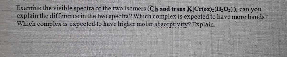Examine the visible spectra of the two isomers (Cis and trans K[Cr(ox):(H2O2)), can you
explain the difference in the two spectra? Which complex is expected to have more bands?
Which complex is expected-to have higher molar absorptivity? Explain.
www
