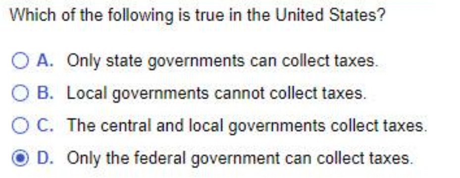 Which of the following is true in the United States?
O A. Only state governments can collect taxes.
O B. Local governments cannot collect taxes.
OC. The central and local governments collect taxes.
D. Only the federal government can collect taxes.