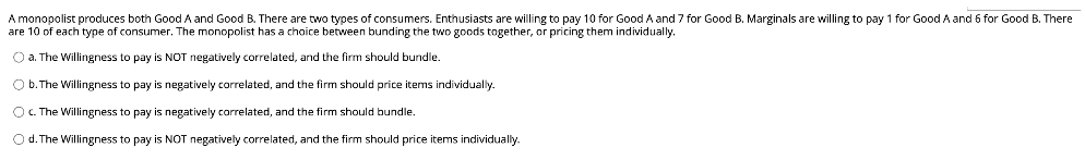 A monopolist produces both Good A and Good B. There are two types of consumers. Enthusiasts are willing to pay 10 for Good A and 7 for Good B. Marginals are willing to pay 1 for Good A and 6 for Good B. There
are 10 of each type of consumer. The monopolist has a choice between bunding the two goods together, or pricing them individually,
O a. The Willingness to pay is NOT negatively correlated, and the firm should bundle.
O b. The Willingness to pay is negatively correlated, and the firm should price items individually.
O c. The Willingness to pay is negatively correlated, and the firm should bundle.
Od. The Willingness to pay is NOT negatively correlated, and the firm should price items individually.