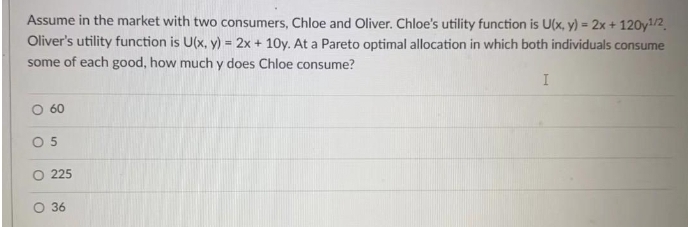 Assume in the market with two consumers, Chloe and Oliver. Chloe's utility function is U(x, y) = 2x + 120y1¹/2
Oliver's utility function is U(x, y) = 2x + 10y. At a Pareto optimal allocation in which both individuals consume
some of each good, how much y does Chloe consume?
I
O 60
05
O
O
225
36