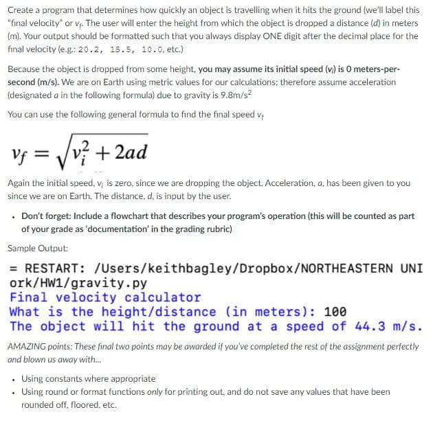 Create a program that determines how quickly an object is travelling when it hits the ground (we'll label this
"final velocity" or v The user will enter the height from which the object is dropped a distance (d) in meters
(m). Your output should be formatted such that you always display ONE digit after the decimal place for the
final velocity (e.g.: 20.2, 15.5, 10.0, etc.)
Because the object is dropped from some height, you may assume its initial speed (v) is O meters-per-
second (m/s). We are on Earth using metric values for our calculations; therefore assume acceleration
(designated a in the following formula) due to gravity is 9.8m/s?
You can use the following general formula to find the final speed v;
Vf = Vvý + 2ad
Again the initial speed, v; is zero, since we are dropping the object. Acceleration, a, has been given to you
since we are on Earth. The distance, d, is input by the user.
• Don't forget: Include a flowchart that describes your program's operation (this will be counted as part
of your grade as 'documentation' in the grading rubric)
Sample Output:
= RESTART: /Users/keithbagley/Dropbox/NORTHEASTERN UNI
ork/HW1/gravity.py
Final velocity calculator
What is the height/distance (in meters): 100
The object will hit the ground at a speed of 44.3 m/s.
AMAZING points: These final two points may be awarded if you've completed the rest of the assignment perfectly
and blown us away with.
• Using constants where appropriate
Using round or format functions only for printing out, and do not save any values that have been
rounded off, floored, etc.
