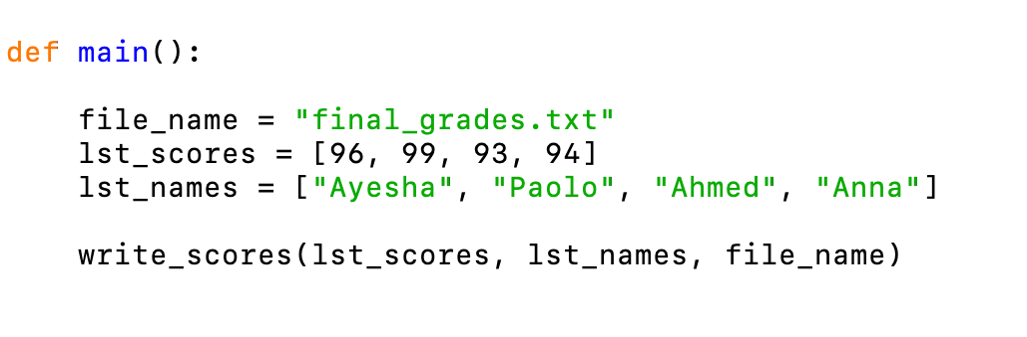 def main():
file_name = "final_grades.txt"
1st_scores =
1st_names =
[96, 99, 93, 94]
["Ayesha", "Paolo", "Ahmed", "Anna"]
write_scores(1st_scores, 1st_names, file_name)
