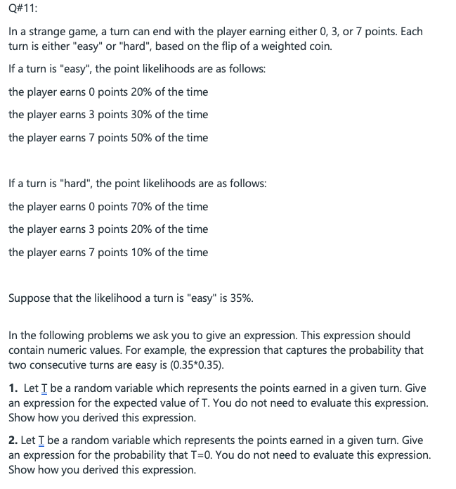 Q#11:
In a strange game, a turn can end with the player earning either 0, 3, or 7 points. Each
turn is either "easy" or "hard", based on the flip of a weighted coin.
If a turn is "easy", the point likelihoods are as follows:
the player earns 0 points 20% of the time
the player earns 3 points 30% of the time
the player earns 7 points 50% of the time
If a turn is "hard", the point likelihoods are as follows:
the player earns 0 points 70% of the time
the player earns 3 points 20% of the time
the player earns 7 points 10% of the time
Suppose that the likelihood a turn is "easy" is 35%.
In the following problems we ask you to give an expression. This expression should
contain numeric values. For example, the expression that captures the probability that
two consecutive turns are easy is (0.35*0.35).
1. Let I be a random variable which represents the points earned in a given turn. Give
an expression for the expected value of T. You do not need to evaluate this expression.
Show how you derived this expression.
2. Let I be a random variable which represents the points earned in a given turn. Give
an expression for the probability that T=0. You do not need to evaluate this expression.
Show how you derived this expression.
