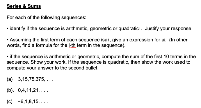 Series & Sums
For each of the following sequences:
• identify if the sequence is arithmetic, geometric or quadratic1. Justify your response.
• Assuming the first term of each sequence isa1, give an expression for ai. (In other
words, find a formula for the i-th term in the sequence).
• if the sequence is arithmetic or geometric, compute the sum of the first 10 terms in the
sequence. Show your work. If the sequence is quadratic, then show the work used to
compute your answer to the second bullet.
(a) 3,15,75,375, ...
(b). 0,4,11,21, . ..
(c) -6,1,8,15, ...
