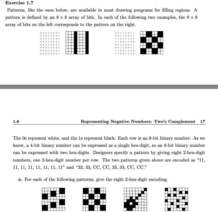 Exercise 1.7
Patterns, like the ones below, are available in most drawing programs for filling regions. A
pattern is defined by an 8 x 8 array of bits. In each of the following two examples, the 8 x 8
array of bits on the left corresponds to the pattern on the right.
0 0010
0 001000 1
O 0010001
0 0010001
O 0010001
0 0110
0 0110011
1100110o
1100110o
0 011001 1
0 0110011
O0010001
11001I00
O O0100O 1
110011 DO
Representing Negative Numbers: Two's Complement 17
1.6
The Os represent white, and the 1s represent black. Each row is an 8-bit binary number. As we
know, a 4-bit binary number can be expressed as a single hex-digit, so an 8-bit binary number
can be expressed with two hex-digits. Designers specify a pattern by giving eight 2-hex-digit
numbers, one 2-hex-digit number per row. The two patterns given above are encoded as "11,
11, 11, 11, 11, 1, 11, 11" and "33, 33, СС, СС, 33, 3з, С, СС."
a. For each of the following patterns, give the eight 2-hex-digit encoding.
O
.
----
