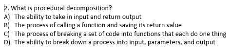 k. What is procedural decomposition?
A) The ability to take in input and return output
B) The process of calling a function and saving its return value
C) The process of breaking a set of code into functions that each do one thing
D) The ability to break down a process into input, parameters, and output
