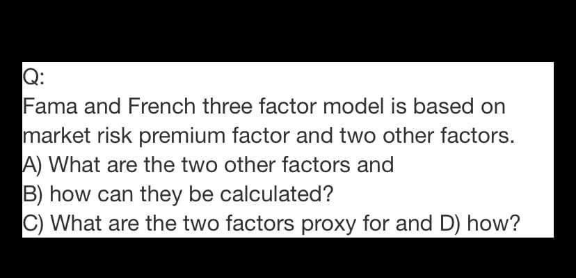 Q:
Fama and French three factor model is based on
market risk premium factor and two other factors.
A) What are the two other factors and
B) how can they be calculated?
C) What are the two factors proxy for and D) how?
